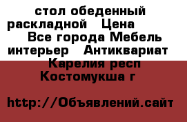 стол обеденный раскладной › Цена ­ 10 000 - Все города Мебель, интерьер » Антиквариат   . Карелия респ.,Костомукша г.